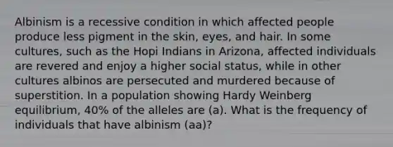 Albinism is a recessive condition in which affected people produce less pigment in the skin, eyes, and hair. In some cultures, such as the Hopi Indians in Arizona, affected individuals are revered and enjoy a higher social status, while in other cultures albinos are persecuted and murdered because of superstition. In a population showing Hardy Weinberg equilibrium, 40% of the alleles are (a). What is the frequency of individuals that have albinism (aa)?