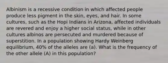 Albinism is a recessive condition in which affected people produce less pigment in the skin, eyes, and hair. In some cultures, such as the Hopi Indians in Arizona, affected individuals are revered and enjoy a higher social status, while in other cultures albinos are persecuted and murdered because of superstition. In a population showing Hardy Weinberg equilibrium, 40% of the alleles are (a). What is the frequency of the other allele (A) in this population?