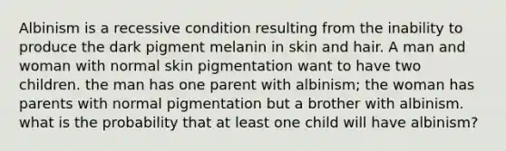 Albinism is a recessive condition resulting from the inability to produce the dark pigment melanin in skin and hair. A man and woman with normal skin pigmentation want to have two children. the man has one parent with albinism; the woman has parents with normal pigmentation but a brother with albinism. what is the probability that at least one child will have albinism?