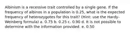 Albinism is a recessive trait controlled by a single gene. If the frequency of albinos in a population is 0.25, what is the expected frequency of heterozygotes for this trait? (Hint: use the Hardy-Weinberg formula) a. 0.75 b. 0.25 c. 0.90 d. It is not possible to determine with the information provided. e. 0.50