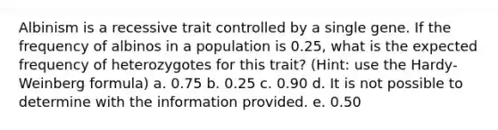 Albinism is a recessive trait controlled by a single gene. If the frequency of albinos in a population is 0.25, what is the expected frequency of heterozygotes for this trait? (Hint: use the Hardy-Weinberg formula) a. 0.75 b. 0.25 c. 0.90 d. It is not possible to determine with the information provided. e. 0.50