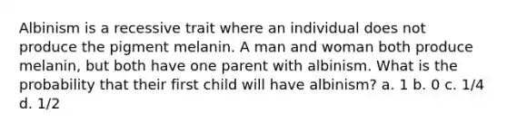 Albinism is a recessive trait where an individual does not produce the pigment melanin. A man and woman both produce melanin, but both have one parent with albinism. What is the probability that their first child will have albinism? a. 1 b. 0 c. 1/4 d. 1/2