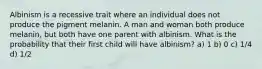 Albinism is a recessive trait where an individual does not produce the pigment melanin. A man and woman both produce melanin, but both have one parent with albinism. What is the probability that their first child will have albinism? a) 1 b) 0 c) 1/4 d) 1/2