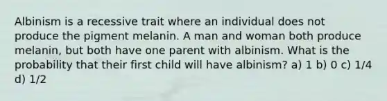 Albinism is a recessive trait where an individual does not produce the pigment melanin. A man and woman both produce melanin, but both have one parent with albinism. What is the probability that their first child will have albinism? a) 1 b) 0 c) 1/4 d) 1/2