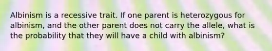 Albinism is a recessive trait. If one parent is heterozygous for albinism, and the other parent does not carry the allele, what is the probability that they will have a child with albinism?