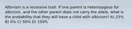 Albinism is a recessive trait. If one parent is heterozygous for albinism, and the other parent does not carry the allele, what is the probability that they will have a child with albinism? A) 25% B) 0% C) 50% D) 100%