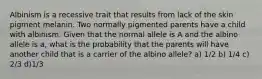 Albinism is a recessive trait that results from lack of the skin pigment melanin. Two normally pigmented parents have a child with albinism. Given that the normal allele is A and the albino allele is a, what is the probability that the parents will have another child that is a carrier of the albino allele? a) 1/2 b) 1/4 c) 2/3 d)1/3