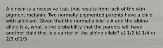 Albinism is a recessive trait that results from lack of the skin pigment melanin. Two normally pigmented parents have a child with albinism. Given that the normal allele is A and the albino allele is a, what is the probability that the parents will have another child that is a carrier of the albino allele? a) 1/2 b) 1/4 c) 2/3 d)1/3