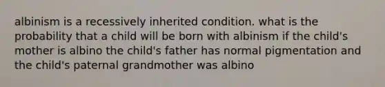 albinism is a recessively inherited condition. what is the probability that a child will be born with albinism if the child's mother is albino the child's father has normal pigmentation and the child's paternal grandmother was albino