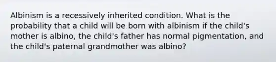 Albinism is a recessively inherited condition. What is the probability that a child will be born with albinism if the child's mother is albino, the child's father has normal pigmentation, and the child's paternal grandmother was albino?