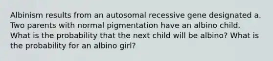 Albinism results from an autosomal recessive gene designated a. Two parents with normal pigmentation have an albino child. What is the probability that the next child will be albino? What is the probability for an albino girl?