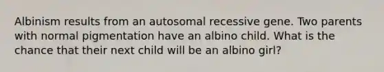 Albinism results from an autosomal recessive gene. Two parents with normal pigmentation have an albino child. What is the chance that their next child will be an albino girl?