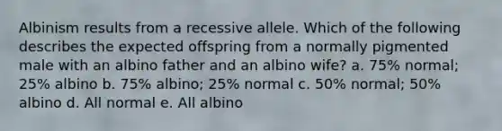 Albinism results from a recessive allele. Which of the following describes the expected offspring from a normally pigmented male with an albino father and an albino wife? a. 75% normal; 25% albino b. 75% albino; 25% normal c. 50% normal; 50% albino d. All normal e. All albino