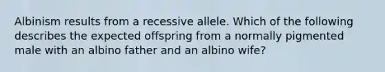 Albinism results from a recessive allele. Which of the following describes the expected offspring from a normally pigmented male with an albino father and an albino wife?