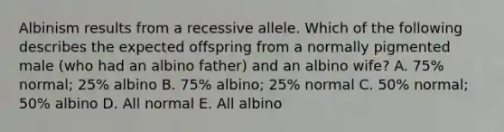 Albinism results from a recessive allele. Which of the following describes the expected offspring from a normally pigmented male (who had an albino father) and an albino wife? A. 75% normal; 25% albino B. 75% albino; 25% normal C. 50% normal; 50% albino D. All normal E. All albino