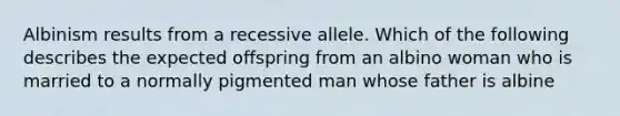 Albinism results from a recessive allele. Which of the following describes the expected offspring from an albino woman who is married to a normally pigmented man whose father is albine