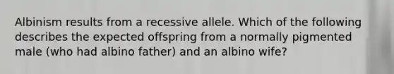 Albinism results from a recessive allele. Which of the following describes the expected offspring from a normally pigmented male (who had albino father) and an albino wife?