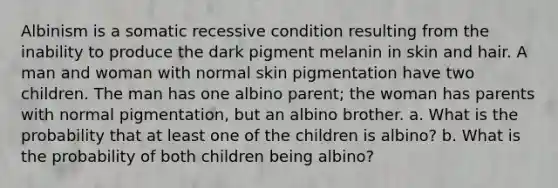 Albinism is a somatic recessive condition resulting from the inability to produce the dark pigment melanin in skin and hair. A man and woman with normal skin pigmentation have two children. The man has one albino parent; the woman has parents with normal pigmentation, but an albino brother. a. What is the probability that at least one of the children is albino? b. What is the probability of both children being albino?