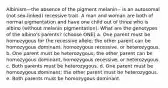 Albinism—the absence of the pigment melanin-- is an autosomal (not sex-linked) recessive trait. A man and woman are both of normal pigmentation and have one child out of three who is albino (without melanin pigmentation). What are the genotypes of the albino's parents? (choose ONE) a. One parent must be homozygous for the recessive allele; the other parent can be homozygous dominant, homozygous recessive, or heterozygous. b. One parent must be heterozygous; the other parent can be homozygous dominant, homozygous recessive, or heterozygous. c. Both parents must be heterozygous. d. One parent must be homozygous dominant; the other parent must be heterozygous. e. Both parents must be homozygous dominant.