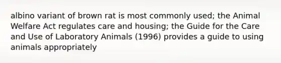 albino variant of brown rat is most commonly used; the Animal Welfare Act regulates care and housing; the Guide for the Care and Use of Laboratory Animals (1996) provides a guide to using animals appropriately