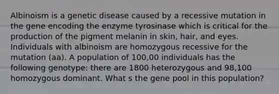 Albinoism is a genetic disease caused by a recessive mutation in the gene encoding the enzyme tyrosinase which is critical for the production of the pigment melanin in skin, hair, and eyes. Individuals with albinoism are homozygous recessive for the mutation (aa). A population of 100,00 individuals has the following genotype: there are 1800 heterozygous and 98,100 homozygous dominant. What s the gene pool in this population?