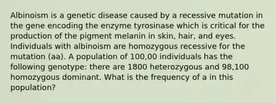 Albinoism is a genetic disease caused by a recessive mutation in the gene encoding the enzyme tyrosinase which is critical for the production of the pigment melanin in skin, hair, and eyes. Individuals with albinoism are homozygous recessive for the mutation (aa). A population of 100,00 individuals has the following genotype: there are 1800 heterozygous and 98,100 homozygous dominant. What is the frequency of a in this population?