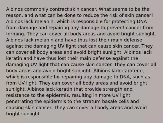 Albinos commonly contract skin cancer. What seems to be the reason, and what can be done to reduce the risk of skin cancer? Albinos lack melanin, which is responsible for protecting DNA from damage and repairing any damage to prevent cancer from forming. They can cover all body areas and avoid bright sunlight. Albinos lack melanin and have thus lost their main defense against the damaging UV light that can cause skin cancer. They can cover all body areas and avoid bright sunlight. Albinos lack keratin and have thus lost their main defense against the damaging UV light that can cause skin cancer. They can cover all body areas and avoid bright sunlight. Albinos lack carotene, which is responsible for repairing any damage to DNA, such as from UV light. They can cover all body areas and avoid bright sunlight. Albinos lack keratin that provide strength and resistance to the epidermis, resulting in more UV light penetrating the epidermis to the stratum basale cells and causing skin cancer. They can cover all body areas and avoid bright sunlight.