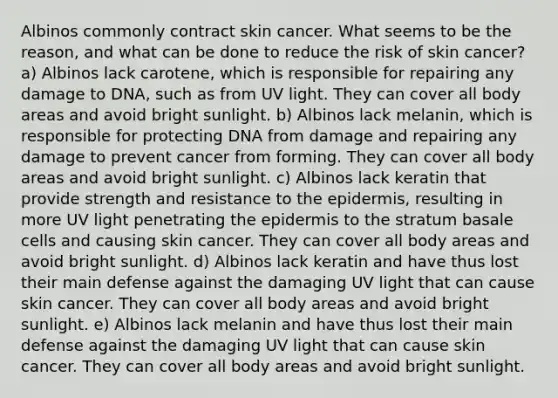 Albinos commonly contract skin cancer. What seems to be the reason, and what can be done to reduce the risk of skin cancer? a) Albinos lack carotene, which is responsible for repairing any damage to DNA, such as from UV light. They can cover all body areas and avoid bright sunlight. b) Albinos lack melanin, which is responsible for protecting DNA from damage and repairing any damage to prevent cancer from forming. They can cover all body areas and avoid bright sunlight. c) Albinos lack keratin that provide strength and resistance to the epidermis, resulting in more UV light penetrating the epidermis to the stratum basale cells and causing skin cancer. They can cover all body areas and avoid bright sunlight. d) Albinos lack keratin and have thus lost their main defense against the damaging UV light that can cause skin cancer. They can cover all body areas and avoid bright sunlight. e) Albinos lack melanin and have thus lost their main defense against the damaging UV light that can cause skin cancer. They can cover all body areas and avoid bright sunlight.