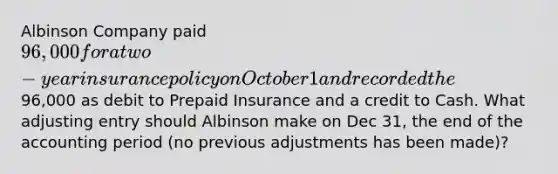 Albinson Company paid 96,000 for a two-year insurance policy on October 1 and recorded the96,000 as debit to Prepaid Insurance and a credit to Cash. What adjusting entry should Albinson make on Dec 31, the end of the accounting period (no previous adjustments has been made)?