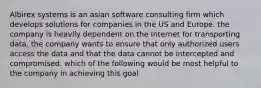 Albirex systems is an asian software consulting firm which develops solutions for companies in the US and Europe. the company is heavily dependent on the Internet for transporting data. the company wants to ensure that only authorized users access the data and that the data cannot be intercepted and compromised. which of the following would be most helpful to the company in achieving this goal