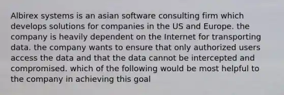 Albirex systems is an asian software consulting firm which develops solutions for companies in the US and Europe. the company is heavily dependent on the Internet for transporting data. the company wants to ensure that only authorized users access the data and that the data cannot be intercepted and compromised. which of the following would be most helpful to the company in achieving this goal