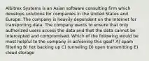 Albitrex Systems is an Asian software consulting firm which develops solutions for companies in the United States and Europe. The company is heavily dependent on the Internet for transporting data. The company wants to ensure that only authorized users access the data and that the data cannot be intercepted and compromised. Which of the following would be most helpful to the company in achieving this goal? A) spam filtering B) hot backing up C) tunneling D) open transmitting E) cloud storage