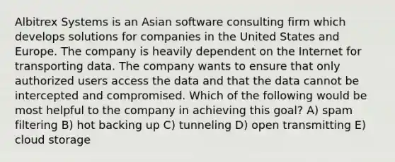 Albitrex Systems is an Asian software consulting firm which develops solutions for companies in the United States and Europe. The company is heavily dependent on the Internet for transporting data. The company wants to ensure that only authorized users access the data and that the data cannot be intercepted and compromised. Which of the following would be most helpful to the company in achieving this goal? A) spam filtering B) hot backing up C) tunneling D) open transmitting E) cloud storage