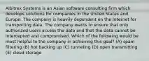 Albitrex Systems is an Asian software consulting firm which develops solutions for companies in the United States and Europe. The company is heavily dependent on the Internet for transporting data. The company wants to ensure that only authorized users access the data and that the data cannot be intercepted and compromised. Which of the following would be most helpful to the company in achieving this goal? (A) spam filtering (B) hot backing up (C) tunneling (D) open transmitting (E) cloud storage