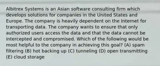 Albitrex Systems is an Asian software consulting firm which develops solutions for companies in the United States and Europe. The company is heavily dependent on the Internet for transporting data. The company wants to ensure that only authorized users access the data and that the data cannot be intercepted and compromised. Which of the following would be most helpful to the company in achieving this goal? (A) spam filtering (B) hot backing up (C) tunneling (D) open transmitting (E) cloud storage