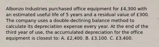 Albonzo Industries purchased office equipment for £4,300 with an estimated useful life of 5 years and a residual value of £300. The company uses a double-declining balance method to calculate its depreciation expense every year. At the end of the third year of use, the accumulated depreciation for the office equipment is closest to: A. £2,400. B. £3,100. C. £3,400.