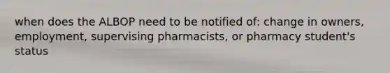 when does the ALBOP need to be notified of: change in owners, employment, supervising pharmacists, or pharmacy student's status