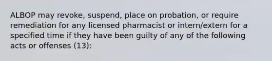 ALBOP may revoke, suspend, place on probation, or require remediation for any licensed pharmacist or intern/extern for a specified time if they have been guilty of any of the following acts or offenses (13):