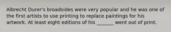 Albrecht Durer's broadsides were very popular and he was one of the first artists to use printing to replace paintings for his artwork. At least eight editions of his _______ went out of print.