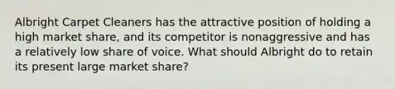 Albright Carpet Cleaners has the attractive position of holding a high market share, and its competitor is nonaggressive and has a relatively low share of voice. What should Albright do to retain its present large market share?