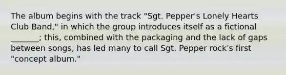 The album begins with the track "Sgt. Pepper's Lonely Hearts Club Band," in which the group introduces itself as a fictional _______; this, combined with the packaging and the lack of gaps between songs, has led many to call Sgt. Pepper rock's first "concept album."