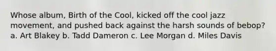 Whose album, Birth of the Cool, kicked off the cool jazz movement, and pushed back against the harsh sounds of bebop? a. Art Blakey b. Tadd Dameron c. Lee Morgan d. Miles Davis