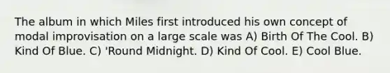 The album in which Miles first introduced his own concept of modal improvisation on a large scale was A) Birth Of The Cool. B) Kind Of Blue. C) 'Round Midnight. D) Kind Of Cool. E) Cool Blue.