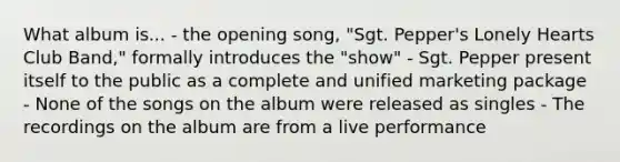 What album is... - the opening song, "Sgt. Pepper's Lonely Hearts Club Band," formally introduces the "show" - Sgt. Pepper present itself to the public as a complete and unified marketing package - None of the songs on the album were released as singles - The recordings on the album are from a live performance