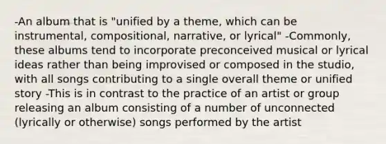 -An album that is "unified by a theme, which can be instrumental, compositional, narrative, or lyrical" -Commonly, these albums tend to incorporate preconceived musical or lyrical ideas rather than being improvised or composed in the studio, with all songs contributing to a single overall theme or unified story -This is in contrast to the practice of an artist or group releasing an album consisting of a number of unconnected (lyrically or otherwise) songs performed by the artist