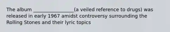 The album _________________(a veiled reference to drugs) was released in early 1967 amidst controversy surrounding the Rolling Stones and their lyric topics