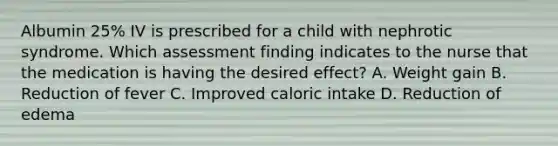 Albumin 25% IV is prescribed for a child with nephrotic syndrome. Which assessment finding indicates to the nurse that the medication is having the desired effect? A. Weight gain B. Reduction of fever C. Improved caloric intake D. Reduction of edema