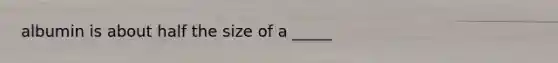 albumin is about half the size of a _____