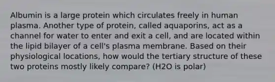 Albumin is a large protein which circulates freely in human plasma. Another type of protein, called aquaporins, act as a channel for water to enter and exit a cell, and are located within the lipid bilayer of a cell's plasma membrane. Based on their physiological locations, how would the tertiary structure of these two proteins mostly likely compare? (H2O is polar)