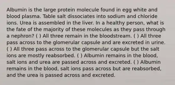 Albumin is the large protein molecule found in egg white and blood plasma. Table salt dissociates into sodium and chloride ions. Urea is assembled in the liver. In a healthy person, what is the fate of the majority of these molecules as they pass through a nephron? ( ) All three remain in the bloodstream. ( ) All three pass across to the glomerular capsule and are excreted in urine. ( ) All three pass across to the glomerular capsule but the salt ions are mostly reabsorbed. ( ) Albumin remains in the blood, salt ions and urea are passed across and excreted. ( ) Albumin remains in the blood, salt ions pass across but are reabsorbed, and the urea is passed across and excreted.